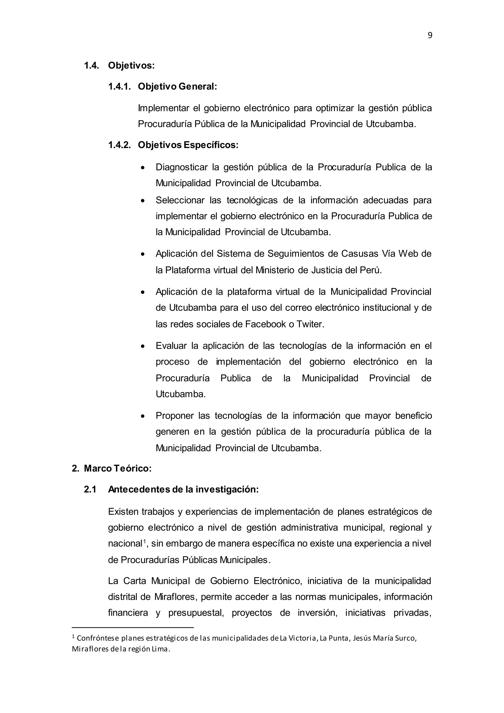 9
1.4. Objetivos:
1.4.1. Objetivo General:
Implementar el gobierno electrónico para optimizar la gestión pública
Procuraduría Pública de la Municipalidad Provincial de Utcubamba.
1.4.2. Objetivos Específicos:
 Diagnosticar la gestión pública de la Procuraduría Publica de la
Municipalidad Provincial de Utcubamba.
 Seleccionar las tecnológicas de la información adecuadas para
implementar el gobierno electrónico en la Procuraduría Publica de
la Municipalidad Provincial de Utcubamba.
 Aplicación del Sistema de Seguimientos de Casusas Vía Web de
la Plataforma virtual del Ministerio de Justicia del Perú.
 Aplicación de la plataforma virtual de la Municipalidad Provincial
de Utcubamba para el uso del correo electrónico institucional y de
las redes sociales de Facebook o Twiter.
 Evaluar la aplicación de las tecnologías de la información en el
proceso de implementación del gobierno electrónico en la
Procuraduría Publica de la Municipalidad Provincial de
Utcubamba.
 Proponer las tecnologías de la información que mayor beneficio
generen en la gestión pública de la procuraduría pública de la
Municipalidad Provincial de Utcubamba.
2. Marco Teórico:
2.1 Antecedentes de la investigación:
Existen trabajos y experiencias de implementación de planes estratégicos de
gobierno electrónico a nivel de gestión administrativa municipal, regional y
nacional1
, sin embargo de manera específica no existe una experiencia a nivel
de Procuradurías Públicas Municipales.
La Carta Municipal de Gobierno Electrónico, iniciativa de la municipalidad
distrital de Miraflores, permite acceder a las normas municipales, información
financiera y presupuestal, proyectos de inversión, iniciativas privadas,
1 Confróntese planes estratégicos de las municipalidades deLa Victoria,La Punta, Jesús María Surco,
Miraflores dela región Lima.
 