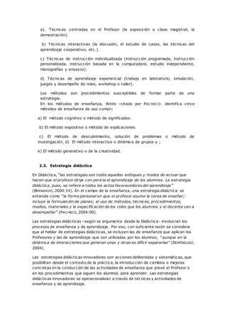 a). Técnicas centradas en el Profesor (la exposición o clase magistral, la
demostración).
b) Técnicas interactivas (la discusión, el estudio de casos, las técnicas del
aprendizaje cooperativo, etc.).
c) Técnicas de instrucción individualizada (instrucción programada, instrucción
personalizada, instrucción basada en la computadora, estudio independiente,
monografías y ensayos).
d) Técnicas de aprendizaje experiencial (trabajo en laboratorio, simulación,
juegos y desempeño de roles, workshop o taller).
Los métodos son procedimientos susceptibles de formar parte de una
estrategia.
En los métodos de enseñanza, WREN –citado por PACHECO- identifica cinco
métodos de enseñanza de uso común:
a) El método cognitivo o método de significados.
b) El método expositivo o método de explicaciones.
c) El método de descubrimiento, solución de problemas o método de
investigación, d) El método interactivo o dinámica de grupos y ;
e) El método generativo o de la creatividad.
2.3. Estrategia didáctica
En Didáctica, “las estrategias son todos aquellos enfoques y modos de actuar que
hacen que el profesor dirija con pericia el aprendizaje de los alumnos. La estrategia
didáctica, pues, se refiere a todos los actos favorecedores del aprendizaje”
(BERNARDO, 2000:14). En el campo de la enseñanza, una estrategia didáctica se
entiende como “la forma personal en que el profesor asume la tarea de enseñar;
incluye la formulación de planes; el uso de métodos, técnicas, procedimientos,
medios, materiales y la especificación de los roles que los alumnos y el docente van a
desempeñar” (PACHECO, 2004:90).
Las estrategias didácticas –según se argumenta desde la Didáctica- involucran los
procesos de enseñanza y de aprendizaje. Por eso, con suficiente razón se considera
que al hablar de estrategias didácticas, se incluyen las de enseñanza que aplican los
Profesores y las de aprendizaje que son utilizadas por los alumnos; “aunque en la
dinámica de interacciones que generan unas y otras es difícil separarlas” (DOMÍNGUEZ,
2004).
Las estrategias didácticas innovadoras son acciones deliberadas y sistemáticas, que
posibilitan desde el contexto de la práctica, la introducción de cambios o mejoras
concretas en la conducción de las actividades de enseñanza que prevé el Profesor o
en los procedimientos que siguen los alumnos para aprender. Las estrategias
didácticas innovadoras se operacionalizan a través de técnicas y actividades de
enseñanza y de aprendizaje.
 