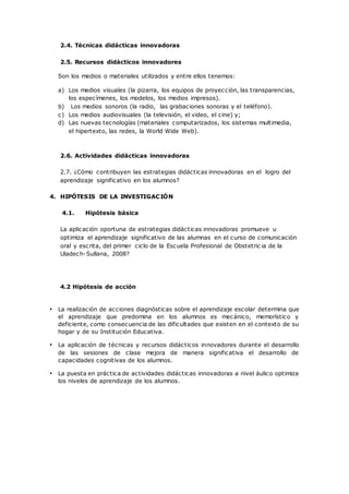 2.4. Técnicas didácticas innovadoras
2.5. Recursos didácticos innovadores
Son los medios o materiales utilizados y entre ellos tenemos:
a) Los medios visuales (la pizarra, los equipos de proyección, las transparencias,
los especímenes, los modelos, los medios impresos).
b) Los medios sonoros (la radio, las grabaciones sonoras y el teléfono).
c) Los medios audiovisuales (la televisión, el video, el cine) y;
d) Las nuevas tecnologías (materiales computarizados, los sistemas multimedia,
el hipertexto, las redes, la World Wide Web).
2.6. Actividades didácticas innovadoras
2.7. ¿Cómo contribuyen las estrategias didácticas innovadoras en el logro del
aprendizaje significativo en los alumnos?
4. HIPÓTESIS DE LA INVESTIGACIÓN
4.1. Hipótesis básica
La aplicación oportuna de estrategias didácticas innovadoras promueve u
optimiza el aprendizaje significativo de las alumnas en el curso de comunicación
oral y escrita, del primer ciclo de la Escuela Profesional de Obstetric ia de la
Uladech-Sullana, 2008?
4.2 Hipótesis de acción
• La realización de acciones diagnósticas sobre el aprendizaje escolar determina que
el aprendizaje que predomina en los alumnos es mecánico, memorístico y
deficiente, como consecuencia de las dificultades que existen en el contexto de su
hogar y de su Institución Educativa.
• La aplicación de técnicas y recursos didácticos innovadores durante el desarrollo
de las sesiones de clase mejora de manera significativa el desarrollo de
capacidades cognitivas de los alumnos.
• La puesta en práctica de actividades didácticas innovadoras a nivel áulico optimiza
los niveles de aprendizaje de los alumnos.
 
