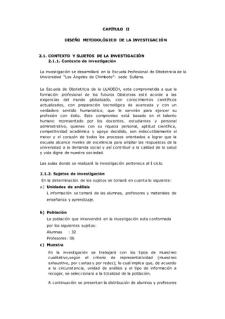 CAPÍTULO II
DISEÑO METODOLÓGICO DE LA INVESTIGACIÓN
2.1. CONTEXTO Y SUJETOS DE LA INVESTIGACIÓN
2.1.1. Contexto de investigación
La investigación se desarrollará en la Escuela Profesional de Obstetricia de la
Universidad “Los Ángeles de Chimbote”- sede Sullana.
La Escuela de Obstetricia de la ULADECH, esta comprometida a que la
formación profesional de los futuros Obstetras esté acorde a las
exigencias del mundo globalizado, con conocimientos científicos
actualizados, con preparación tecnológica de avanzada y con un
verdadero sentido humanístico, que le servirán para ejercer su
profesión con éxito. Este compromiso está basado en el talento
humano representado por los docentes, estudiantes y personal
administrativo, quienes con su riqueza personal, aptitud científica,
competitividad académica y apoyo decidido, son indiscutiblemente el
motor y el corazón de todos los procesos orientados a lograr que la
escuela alcance niveles de excelencia para ampliar las respuestas de la
universidad a la demanda social y así contribuir a la calidad de la salud
y vida digna de nuestra sociedad.
Las aulas donde se realizará la investigación pertenece al I ciclo.
2.1.2. Sujetos de investigación
En la determinación de los sujetos se tomará en cuenta lo siguiente:
a) Unidades de análisis
L información se tomará de las alumnas, profesores y materiales de
enseñanza y aprendizaje.
b) Población
La población que intervendrá en la investigación esta conformada
por los siguientes sujetos:
Alumnas : 32
Profesores: 06
c) Muestra
En la investigación se trabajará con los tipos de muestreo
cualitativo,según el criterio de representatividad (muestreo
exhaustivo, por cuotas y por redes); lo cual implica que, de acuerdo
a la circunstancia, unidad de análisis y el tipo de información a
recoger, se seleccionará a la totalidad de la población.
A continuación se presentan la distribución de alumnos y profesores
 