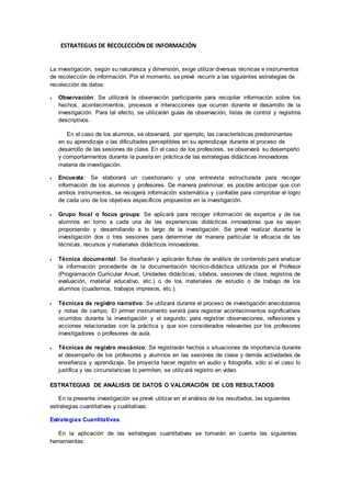 ESTRATEGIAS DE RECOLECCIÒN DE INFORMACIÓN
La investigación, según su naturaleza y dimensión, exige utilizar diversas técnicas e instrumentos
de recolección de información. Por el momento, se prevé recurrir a las siguientes estrategias de
recolección de datos:
 Observación: Se utilizará la observación participante para recopilar información sobre los
hechos, acontecimientos, procesos e interacciones que ocurran durante el desarrollo de la
investigación. Para tal efecto, se utilizarán guías de observación, listas de control y registros
descriptivos.
En el caso de los alumnos, se observará, por ejemplo, las características predominantes
en su aprendizaje o las dificultades perceptibles en su aprendizaje durante el proceso de
desarrollo de las sesiones de clase. En el caso de los profesores, se observará su desempeño
y comportamientos durante la puesta en práctica de las estrategias didácticas innovadoras
materia de investigación.
 Encuesta: Se elaborará un cuestionario y una entrevista estructurada para recoger
información de los alumnos y profesores. De manera preliminar, es posible anticipar que con
ambos instrumentos, se recogerá información sistemática y confiable para comprobar el logro
de cada uno de los objetivos específicos propuestos en la investigación.
 Grupo focal o focus groups: Se aplicará para recoger información de expertos y de los
alumnos en torno a cada una de las experiencias didácticas innovadoras que se vayan
proponiendo y desarrollando a lo largo de la investigación. Se prevé realizar durante la
investigación dos o tres sesiones para determinar de manera particular la eficacia de las
técnicas, recursos y materiales didácticos innovadores.
 Técnica documental: Se diseñarán y aplicarán fichas de análisis de contenido para analizar
la información procedente de la documentación técnico-didáctica utilizada por el Profesor
(Programación Curricular Anual, Unidades didácticas, sílabos, sesiones de clase, registros de
evaluación, material educativo, etc.) o de los materiales de estudio o de trabajo de los
alumnos (cuadernos, trabajos impresos, etc.).
 Técnicas de registro narrativo: Se utilizará durante el proceso de investigación anecdotarios
y notas de campo. El primer instrumento servirá para registrar acontecimientos significativos
ocurridos durante la investigación y el segundo, para registrar observaciones, reflexiones y
acciones relacionadas con la práctica y que son considerados relevantes por los profesores
investigadores o profesores de aula.
 Técnicas de registro mecánico: Se registrarán hechos o situaciones de importancia durante
el desempeño de los profesores y alumnos en las sesiones de clase y demás actividades de
enseñanza y aprendizaje. Se proyecta hacer registro en audio y fotografía, sólo si el caso lo
justifica y las circunstancias lo permiten, se utilizará registro en video.
ESTRATEGIAS DE ANÁLISIS DE DATOS O VALORACIÓN DE LOS RESULTADOS
En la presente investigación se prevé utilizar en el análisis de los resultados, las siguientes
estrategias cuantitativas y cualitativas:
Estrategias Cuantitativas.
En la aplicación de las estrategias cuantitativas se tomarán en cuenta las siguientes
herramientas:
 