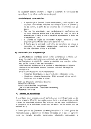 La educación debiera orientarse a lograr el desarrollo de habilidades de
aprendizaje (y no sólo a enseñar conocimientos).
Según la teoría constructivista
o El aprendizaje se produce cuando el estudiante, como arquitecto de
su propio conocimiento, relaciona los conceptos que va a aprender y
les da sentido, a partir de los esquemas de conocimientos que ya
posee.
o Para que los aprendizajes sean verdaderamente significativos, es
necesario distinguir aquello que el estudiante es capaz de hacer y
aprender por sí solo y lo que es capaz de aprender con la ayuda de
otras personas (ZDP).
o El aprendiz es capaz de interpretar múltiples realidades y esta
preparado para enfrentar situaciones de la vida real.
o El hecho que la actividad constructiva del estudiante se aplique a
contenidos de aprendizaje preexistentes, condiciona el papel del
docente (el profesor orienta la actividad).
c) Dificultades para el aprendizaje
Las dificultades de aprendizaje son un término genérico que se refiere a un
grupo heterogéneo de trastornos, manifestados por dificultades
significativas en la adquisición y uso de la capacidad para entender, hablar,
leer, escribir razonar o para las matemáticas.
Estos trastornos son intrínsecos al individuo y presumiblemente debido a
una disfunción del sistema nervioso, pudiendo continuar a lo largo del
proceso vital
Entre las dificultades más resaltante tenemos:
o Problemas de conductas de autorregulación e interacción social.
o Condiciones discapacitantes como: déficit sensorial, retraso mental,
trastornos emocionales severos .
Entre las dificultades extrínsecas tenemos:
Diferencias culturales
Instrucción insuficiente o inapropiada.
(NJCLD- National Joint Committee on Learning
Disabilites en 1988
d) Proceso del aprendizaje
El aprendizaje es un proceso personal, particular, que es vivido por cada uno de
manera singular y diferente, pues cada persona tiene su propio punto de partida
y ritmos de aprendizaje distintos. Este proceso, que es vivido individualmente,
se enriquece en la interacción social (con sus pares, en los grupos, con los
docente, etc.).
El término proceso de aprendizaje se utiliza para significar la cadena general de
macroactividades u operaciones mentales implicadas en el acto de aprender
como por ejemplo, atención, comprensión, adquisición, reproducción o
 