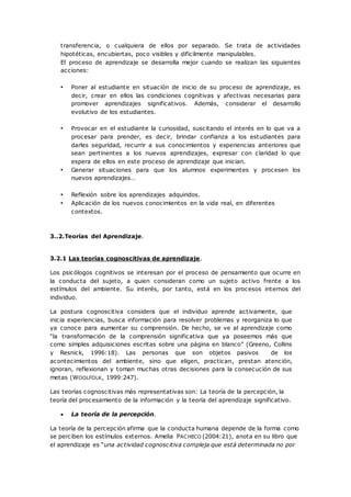 transferencia, o cualquiera de ellos por separado. Se trata de actividades
hipotéticas, encubiertas, poco visibles y difícilmente manipulables.
El proceso de aprendizaje se desarrolla mejor cuando se realizan las siguientes
acciones:
• Poner al estudiante en situación de inicio de su proceso de aprendizaje, es
decir, crear en ellos las condiciones cognitivas y afectivas necesarias para
promover aprendizajes significativos. Además, considerar el desarrollo
evolutivo de los estudiantes.
• Provocar en el estudiante la curiosidad, suscitando el interés en lo que va a
procesar para prender, es decir, brindar confianza a los estudiantes para
darles seguridad, recurrir a sus conocimientos y experiencias anteriores que
sean pertinentes a los nuevos aprendizajes, expresar con claridad lo que
espera de ellos en este proceso de aprendizaje que inician.
• Generar situaciones para que los alumnos experimentes y procesen los
nuevos aprendizajes…
• Reflexión sobre los aprendizajes adquiridos.
• Aplicación de los nuevos conocimientos en la vida real, en diferentes
contextos.
3..2.Teorías del Aprendizaje.
3.2.1 Las teorías cognoscitivas de aprendizaje.
Los psicólogos cognitivos se interesan por el proceso de pensamiento que ocurre en
la conducta del sujeto, a quien consideran como un sujeto activo frente a los
estímulos del ambiente. Su interés, por tanto, está en los procesos internos del
individuo.
La postura cognoscitiva considera que el individuo aprende activamente, que
inicia experiencias, busca información para resolver problemas y reorganiza lo que
ya conoce para aumentar su comprensión. De hecho, se ve al aprendizaje como
“la transformación de la comprensión significativa que ya poseemos más que
como simples adquisiciones escritas sobre una página en blanco” (Greeno, Collins
y Resnick, 1996:18). Las personas que son objetos pasivos de los
acontecimientos del ambiente, sino que eligen, practican, prestan atención,
ignoran, reflexionan y toman muchas otras decisiones para la consecución de sus
metas (WOOLFOLK, 1999:247).
Las teorías cognoscitivas más representativas son: La teoría de la percepción, la
teoría del procesamiento de la información y la teoría del aprendizaje significativo.
 La teoría de la percepción.
La teoría de la percepción afirma que la conducta humana depende de la forma como
se perciben los estímulos externos. Amelia PACHECO (2004:21), anota en su libro que
el aprendizaje es “una actividad cognoscitiva compleja que está determinada no por
 