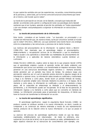 lo que captan los sentidos sino por las experiencias, recuerdos, conocimientos previos
de la persona y, sobre todo, por la forma como estructura el conocimiento que tiene
de sí mismo y del mundo que la rodea”.
La teoría de la percepción se vincula con la Gestalt, concepto que traducido del
alemán se entiende como patrón o configuración total. Los psicólogos de la Gestalt
sostienen que el ser humano aprende al percibir los estímulos en “todos organizados”
y por eso siempre está predispuesto a organizar la información en estructuras o
esquemas.
 La teoría del procesamiento de la información.
Esta teoría considera al ser humano como “un buscador, un procesador y un
creador de información que, de manera innata, lucha por encontrar sentido al mundo
que lo rodea” (PACHECO, 2004:22). Los que sostienen esta teoría hacen una analogía
entre la computadora y las estructuras y procesos de la mente humana.
Los teóricos del procesamiento de la información -lo explican GOOD y BROPHY
(1996:176)- han mostrado que el aprendizaje implica el procesamiento,
almacenamiento y recuperación activos de la información y que la enseñanza
implica ayudar a los aprendices a desarrollar sus habilidades de procesamiento de
la información y a aplicarlas de manera sistemática cuando dominan un
currículum.
Amelia PACHECO (2004:22), explica sobre la base de lo que propone GAGNÉ (1975)
que el aprendizaje empieza cuando el aprendiz recibe del medio ambiente una
estimulación que activa sus sentidos y es transformada en impulsos nerviosos. Éstos
penetran en una estructura denominada registro sensitivo o memoria sensorial,
donde persisten por un período muy breve de tiempo. Se produce luego una
percepción selectiva por el cual el aprendiz presta atención a algunos rasgos de la
información e ignoran otros. La información seleccionada es codificada y trasformada
y llega a la memoria a corto plazo, donde duran un período limitado de tiempo,
pudiendo el aprendiz ampliar este intervalo mediante la práctica o el repaso. De la
memoria a corto plazo, la información es codificada y pasa a la memoria a largo
plazo; allí la capacidad de almacenaje es ilimitada y el almacenamiento es
permanente, y la información puede ser recuperada. En la fase de rec uperación, la
información regresa a la memoria a corto plazo que se convierte en memoria de
trabajo. La información procesada pasa al generador de respuestas, el mismo que
tiene la función de transformar la información en acción.
 La teoría del aprendizaje significativo.
El aprendizaje significativo -según lo argumenta David AUSUBEL (1968)- se
produce cuando se atribuye sentido a la nueva información, es decir, cuando se
comprende y se construye de manera ordenada a través de una representación
mental, producto de la relación entre la nueva información y la que ya posee el
aprendiz.
La esencia del proceso de aprendizaje significativo reside en que las ideas
expresadas simbólicamente son relacionadas de modo no arbitrario, sino
sustancial [no al pie de la letra] con lo que el alumno ya sabe, señaladamente con
algún aspecto esencial de su estructura de conocimientos (por ejemplo, una
 