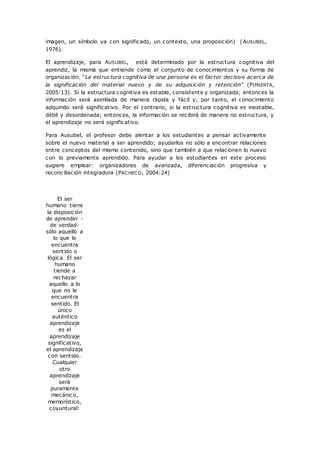 imagen, un símbolo ya con significado, un contexto, una proposición) (AUSUBEL,
1976).
El aprendizaje, para AUSUBEL, está determinado por la estructura cognitiva del
aprendiz, la misma que entiende como el conjunto de conocimientos y su forma de
organización. “La estructura cognitiva de una persona es el factor decisivo acerca de
la significación del material nuevo y de su adquisición y retención” (PIMIENTA,
2005:13). Si la estructura cognitiva es estable, consistente y organizada; entonces la
información será asimilada de manera rápida y fácil y, por tanto, el conocimiento
adquirido será significativo. Por el contrario, si la estructura cognitiva es inestable,
débil y desordenada; entonces, la información se recibirá de manera no estructura, y
el aprendizaje no será significativo.
Para Ausubel, el profesor debe alentar a los estudiantes a pensar activamente
sobre el nuevo material a ser aprendido; ayudarlos no sólo a encontrar relaciones
entre conceptos del mismo contenido, sino que también a que relacionen lo nuevo
con lo previamente aprendido. Para ayudar a los estudiantes en este proceso
sugiere emplear: organizadores de avanzada, diferenciación progresiva y
reconciliación integradora (PACHECO, 2004:24)
El ser
humano tiene
la disposición
de aprender -
de verdad-
sólo aquello a
lo que le
encuentra
sentido o
lógica. El ser
humano
tiende a
rechazar
aquello a lo
que no le
encuentra
sentido. El
único
auténtico
aprendizaje
es el
aprendizaje
significativo,
el aprendizaje
con sentido.
Cualquier
otro
aprendizaje
será
puramente
mecánico,
memorístico,
coyuntural:
 