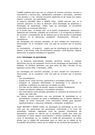 También podemos decir que son un conjunto de eventos, procesos, recursos o
instrumentos y tácticas que, debidamente ordenados y articulados, permiten
a los alumnos y a las alumnas encontrar significado en las tareas que realiza,
mejorar y alcanzar sus capacidades.
Al respecto COLUNGA Silvia y GARCÍA Jorge (2005) precisan que, en el
contexto educativo se hace la distinción entre Estrategias de Enseñanza y
Estrategias de Aprendizaje; ambos tipos de estrategias se encuentran
involucradas en el proceso educativo.
En el primer caso, el énfasis está en el diseño, programación, elaboración y
realización del contenido, utilizados por el docente, y en el segundo se refiere a
las acciones y pensamientos de los alumnos que se dan durante el aprendizaje
e influyen en la motivación, asimilación, interpretación, retención y
transferencia.
Las estrategias son procesos pensados, es decir siempre son conscientes e
intencionales. Se le consideran como una guía de acciones que el docente
sigue.
La investigación, al respecto, sugiere que las estrategias de aprendizaje se
refieren a las formas como los estudiantes aprenden cómo aprender. Algunas
definiciones al respecto establecen lo siguiente:
2.2.1. Estrategias de Aprendizaje
En la literatura especializada podemos identificar muchas y variadas
definiciones que se han propuesto acerca de las estrategias de aprendizaje. Sin
embargo, en términos generales, una gran parte de ellas coinciden en los
siguientes puntos (Díaz y Hernández, 1998).
Las estrategias son procesos pensados, es decir siempre son conscientes e
intencionales. Se le consideran como una guía de acciones que el docente
sigue.
o Son procedimientos
o Pueden incluir varias técnicas, operaciones o actividades específicas.
o Persiguen un propósito determinado: el aprendizaje y la solución de
problemas académicos y/o aspectos vinculados con ellos.
o Son más que los hábitos de estudio” porque se realizan flexiblemente.
o Pueden ser abiertas (públicas) o encubiertas (privadas).
o Son instrumentos socioculturales aprendidos en contextos de interacción con
alguien que sabe más.
Los mismos autores sostienen que una estrategia de aprendizaje es un
procedimiento (conjunto de pasos o habilidades) que un alumno adquiere y
emplea de forma intencional como instrumento flexible para aprender
significativamente y solucionar problemas y demandas académicas.
Según BELTRÁN Y BUENO (1996), las estrategias de aprendizaje no son otra
cosa que las operaciones del pensamiento enfrentando a la tarea del
aprendizaje. Podemos imaginarlas como las grandes herramientas del
pensamiento puestas en marcha por el estudiante cuando éste tiene que
comprender un texto, adquirir conocimientos o resolver problemas. Ahora bien,
como el aprendizaje es, en realidad, la huella del pensamiento, se podría
afirmar que la calidad del aprendizaje pasa no tanto por la calidad de las
actividades del profesor cuanto por la calidad de las acciones del estudiante. Y
 