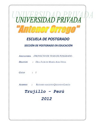 ESCUELA DE POSTGRADO
SECCIÓN DE POSTGRADO EN EDUCACIÓN
ASIGNATURA : PROYECTO DE TESIS DE POSGRADO.
DOCENTE : DRA. FLOR DE MARÍA ALBA VIDAL
CICLO : I
ALUMNO : RICHARD AUGUSTO QUEZADA GARCÍA
Trujillo - Perú
2012
 
