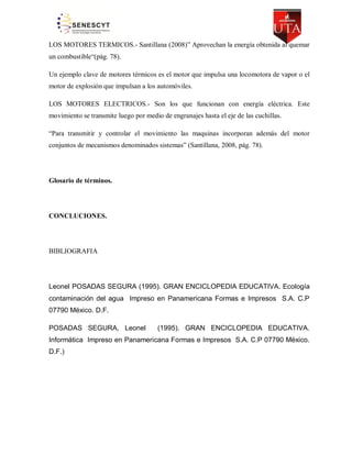 LOS MOTORES TERMICOS.- Santillana (2008)” Aprovechan la energía obtenida al quemar
un combustible“(pág. 78).
Un ejemplo clave de motores térmicos es el motor que impulsa una locomotora de vapor o el
motor de explosión que impulsan a los automóviles.
LOS MOTORES ELECTRICOS.- Son los que funcionan con energía eléctrica. Este
movimiento se transmite luego por medio de engranajes hasta el eje de las cuchillas.
“Para transmitir y controlar el movimiento las maquinas incorporan además del motor
conjuntos de mecanismos denominados sistemas” (Santillana, 2008, pág. 78).

Glosario de términos.

CONCLUCIONES.

BIBLIOGRAFIA

Leonel POSADAS SEGURA (1995). GRAN ENCICLOPEDIA EDUCATIVA. Ecología
contaminación del agua Impreso en Panamericana Formas e Impresos S.A. C.P
07790 México. D.F.
POSADAS SEGURA, Leonel

(1995). GRAN ENCICLOPEDIA EDUCATIVA.

Informática Impreso en Panamericana Formas e Impresos S.A. C.P 07790 México.
D.F.)

 