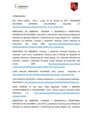 LINKOGRAFIA
DEL POZO LÓPEZ,
ACCIONES

María . Lunes, 22 de octubre de 2012. .PEQUEÑAS

GRANDES

SOLUCIONES.

Disponible

en:

http://cmcmariadelpozo.blogspot.com/2012_10_01_archive.html
MINISTERIO

DE

AMBIENTE,

VIVIENDA

Y

DESARROLLO

TERRITORIAL

REPÚBLICA DE COLOMBIA. (Julio 2010). Lineamientos Técnicos para el Manejo de
Residuos de Aparatos Eléctricos y Electrónicos [en línea]. Bogotá, D.C. Colombia,
Ministerio de Ambiente, Vivienda y Desarrollo Territorial; Centro Nacional de
Producción

más

Limpia

2009.

http://www.residuoselectronicos.net/wp-

content/uploads/2012/03/Guia_RAEE_MADS_2011-reducida.pdf
MINISTERIO DE AMBIENTE, Vivienda y Desarrollo Territorial República de
Colombia. (Julio 2010). Lineamientos Técnicos para el Manejo de Residuos de
Aparatos Eléctricos y Electrónicos [en línea]. Bogotá, D.C. Colombia, Ministerio de
Ambiente, Vivienda y Desarrollo Territorial; Centro Nacional de Producción más
Limpia

2009.

http://www.residuoselectronicos.net/wp-

content/uploads/2012/03/Guia_RAEE_MADS_2011-reducida.pdf.)
JUAN CARLOS

MENCHACA ALVARADO

2003. Cadmio . Disponible en

http://redescolar.ilce.edu.mx/redescolar/publicaciones/publi_rocas/cadmio.htm
LUIS HIDALGO AGUILERA La Basura Electrónica y La Contaminación Ambiental..
Disponible en: http://repositorio.ute.edu.ec/bitstream/123456789/4424/1/Hidalgo.pdf
SARA

LARRAÍN,

M.

Paz

Aedo,

Pablo

Sepúlveda.

CHINA

Y

AMÉRICA

LATINA.COMERCIO E INVERSIONES.. Chile. Primera Edición Diciembre 2005.
Disponible

en:

http://conosursustentable.org/wp-content/uploads/china-y-

latinoamerica.pdf
MINISTERIO

DE

AMBIENTE,

VIVIENDA

Y

DESARROLLO

TERRITORIAL

REPÚBLICA DE COLOMBIA. (Julio 2010). Lineamientos Técnicos para el Manejo de
Residuos de Aparatos Eléctricos y Electrónicos [en línea]. Bogotá, D.C. Colombia,

 