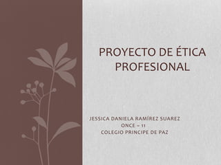 PROYECTO DE ÉTICA
PROFESIONAL

JESSICA DANIELA RAMÍREZ SUAREZ
ONCE – 11
COLEGIO PRINCIPE DE PAZ

 