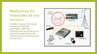 Realizamos los
materiales de una
emisora.
Divididos en grupos cada equipo
recreara con materiales
descartables y diferentes
elementos que hayan traído de sus
hogares los espacios físicos del
estudio (consola micrófono equipo
de música etc.).
 
