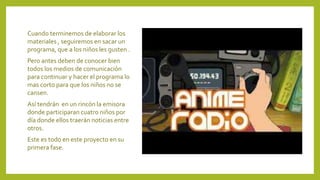 Cuando terminemos de elaborar los
materiales , seguiremos en sacar un
programa, que a los niños les gusten .
Pero antes deben de conocer bien
todos los medios de comunicación
para continuar y hacer el programa lo
mas corto para que los niños no se
cansen.
Así tendrán en un rincón la emisora
donde participaran cuatro niños por
día donde ellos traerán noticias entre
otros.
Este es todo en este proyecto en su
primera fase.
 