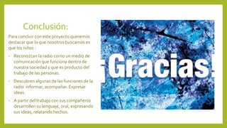 Conclusión:
Para concluir con este proyecto queremos
destacar que lo que nosotros buscamos es
que los niños :
• Reconozcan la radio como un medio de
comunicación que funciona dentro de
nuestra sociedad y que es producto del
trabajo de las personas.
• Descubren algunas de las funciones de la
radio informar, acompañar. Expresar
ideas.
• A partir del trabajo con sus compañeros
desarrollen su lenguaje, oral, expresando
sus ideas, relatando hechos.
 