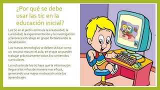 ¿Por qué se debe
usar las tic en la
educación inicial?
Las tic en el jardín estimula la creatividad, la
curiosidad, la experimentación y la investigación
y favorece el trabajo en grupo fortaleciendo la
socialización.
Las nuevas tecnologías se deben utilizar como
un recurso mas en el aula, en el que se pueden
trabajar prácticamente todos los contenidos
curriculares.
La inclusión de las tic hace que la información
llegue a los niños de manera mas eficaz,
generando una mayor motivación ante los
aprendizajes.
 