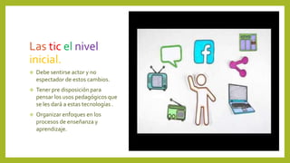 Las tic el nivel
inicial.
 Debe sentirse actor y no
espectador de estos cambios.
 Tener pre disposición para
pensar los usos pedagógicos que
se les dará a estas tecnologías .
 Organizar enfoques en los
procesos de enseñanza y
aprendizaje.
 