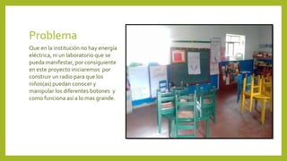 Problema
Que en la institución no hay energía
eléctrica, ni un laboratorio que se
pueda manifestar, por consiguiente
en este proyecto iniciaremos por
construir un radio para que los
niños(as) puedan conocer y
manipular los diferentes botones y
como funciona así a lo mas grande.
 
