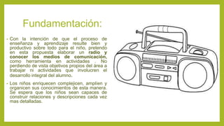 Fundamentación:
• Con la intención de que el proceso de
enseñanza y aprendizaje resulte bien y
productivo sobre todo para el niño, pretendo
en esta propuesta elaborar un radio y
conocer los medios de comunicación,
como herramienta en actividades . No
perdiendo de vista objetivos propios del área a
trabajar ni actividades que involucren el
desarrollo integral del alumno.
• Los niños enriquecen complejicen, amplíen y
organicen sus conocimientos de esta manera.
Se espera que los niños sean capaces de
construir relaciones y descripciones cada vez
mas detalladas.
 