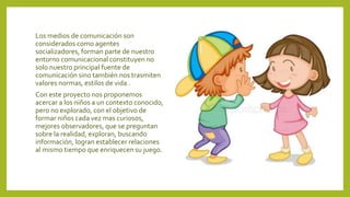 Los medios de comunicación son
considerados como agentes
socializadores, forman parte de nuestro
entorno comunicacional constituyen no
solo nuestro principal fuente de
comunicación sino también nos trasmiten
valores normas, estilos de vida .
Con este proyecto nos proponemos
acercar a los niños a un contexto conocido,
pero no explorado, con el objetivo de
formar niños cada vez mas curiosos,
mejores observadores, que se preguntan
sobre la realidad, exploran, buscando
información, logran establecer relaciones
al mismo tiempo que enriquecen su juego.
 