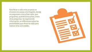 Para llevar a cabo ente proyecto se
enviaran encuestas a los hogares, donde
se preguntara si escuchan radio, que
programas, quienes la escuchan, entre
otras preguntas. Se registrara la
información, se reflexionara sobre las
posibilidades que ofrece la radio para
realizar otras actividades.
 