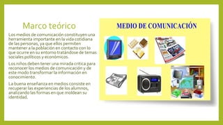 Marco teórico
Los medios de comunicación constituyen una
herramienta importante en la vida cotidiana
de las personas, ya que ellos permiten
mantener a la población en contacto con lo
que ocurre en su entorno tratándose de temas
sociales políticos y económicos.
Los niños deben tener una mirada critica para
reconocer los medios de comunicación y de
este modo transformar la información en
conocimiento.
La buena enseñanza en medios consiste en
recuperar las experiencias de los alumnos,
analizando las formas en que moldean su
identidad.
 