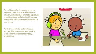 Para el desarrollo de nuestro proyecto
elegimos como punto de referencia la
emisora, conseguimos una radio a pilas por
el motivo de que en la institución no hay
energía eléctrica por esa razón aremos de
esta forma.
También se pedirá a las familias que
aporten diferentes materiales sobre la
radio e información sobre gustos y
preferencias.
 