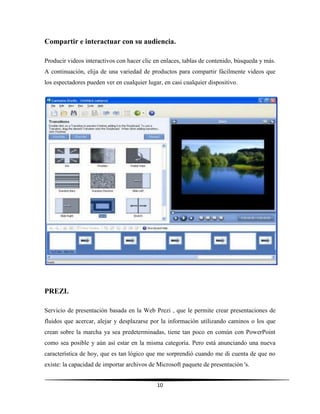 10
Compartir e interactuar con su audiencia.
Producir videos interactivos con hacer clic en enlaces, tablas de contenido, búsqueda y más.
A continuación, elija de una variedad de productos para compartir fácilmente videos que
los espectadores pueden ver en cualquier lugar, en casi cualquier dispositivo.
PREZI.
Servicio de presentación basada en la Web Prezi , que le permite crear presentaciones de
fluidos que acercar, alejar y desplazarse por la información utilizando caminos o los que
crean sobre la marcha ya sea predeterminadas, tiene tan poco en común con PowerPoint
como sea posible y aún así estar en la misma categoría. Pero está anunciando una nueva
característica de hoy, que es tan lógico que me sorprendió cuando me di cuenta de que no
existe: la capacidad de importar archivos de Microsoft paquete de presentación 's.
 