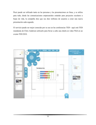 11
Prezi puede ser utilizado tanto en las personas y las presentaciones en línea, y se utiliza
para todo, desde las comunicaciones empresariales estándar para proyectos escolares a
hojas de vida, la compañía dice que sus diez millones de usuarios a crear una nueva
presentación cada segundo.
El servicio puede ser mejor conocido por su uso en las conferencias TED - aquí está TED
mandamás de Chris Anderson utilizarlo para llevar a cabo una charla en video Web en un
evento TED 2010.
 
