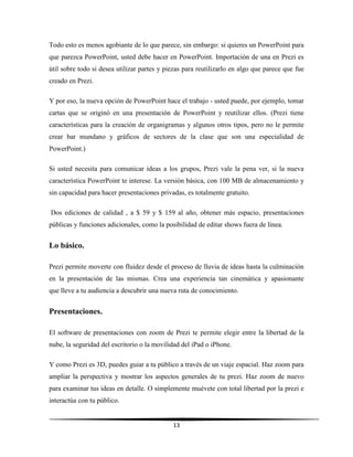 13
Todo esto es menos agobiante de lo que parece, sin embargo: si quieres un PowerPoint para
que parezca PowerPoint, usted debe hacer en PowerPoint. Importación de una en Prezi es
útil sobre todo si desea utilizar partes y piezas para reutilizarlo en algo que parece que fue
creado en Prezi.
Y por eso, la nueva opción de PowerPoint hace el trabajo - usted puede, por ejemplo, tomar
cartas que se originó en una presentación de PowerPoint y reutilizar ellos. (Prezi tiene
características para la creación de organigramas y algunos otros tipos, pero no le permite
crear bar mundano y gráficos de sectores de la clase que son una especialidad de
PowerPoint.)
Si usted necesita para comunicar ideas a los grupos, Prezi vale la pena ver, si la nueva
característica PowerPoint te interese. La versión básica, con 100 MB de almacenamiento y
sin capacidad para hacer presentaciones privadas, es totalmente gratuito.
Dos ediciones de calidad , a $ 59 y $ 159 al año, obtener más espacio, presentaciones
públicas y funciones adicionales, como la posibilidad de editar shows fuera de línea.
Lo básico.
Prezi permite moverte con fluidez desde el proceso de lluvia de ideas hasta la culminación
en la presentación de las mismas. Crea una experiencia tan cinemática y apasionante
que lleve a tu audiencia a descubrir una nueva ruta de conocimiento.
Presentaciones.
El software de presentaciones con zoom de Prezi te permite elegir entre la libertad de la
nube, la seguridad del escritorio o la movilidad del iPad o iPhone.
Y como Prezi es 3D, puedes guiar a tu público a través de un viaje espacial. Haz zoom para
ampliar la perspectiva y mostrar los aspectos generales de tu prezi. Haz zoom de nuevo
para examinar tus ideas en detalle. O simplemente muévete con total libertad por la prezi e
interactúa con tu público.
 