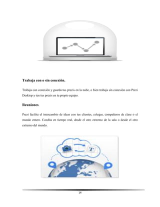 14
Trabaja con o sin conexión.
Trabaja con conexión y guarda tus prezis en la nube, o bien trabaja sin conexión con Prezi
Desktop y ten tus prezis en tu propio equipo.
Reuniones.
Prezi facilita el intercambio de ideas con tus clientes, colegas, compañeros de clase o el
mundo entero. Coedita en tiempo real, desde el otro extremo de la sala o desde el otro
extremo del mundo.
 