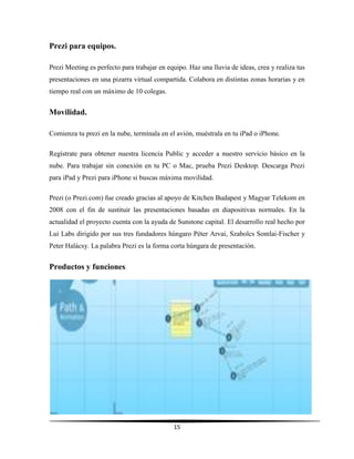 15
Prezi para equipos.
Prezi Meeting es perfecto para trabajar en equipo. Haz una lluvia de ideas, crea y realiza tus
presentaciones en una pizarra virtual compartida. Colabora en distintas zonas horarias y en
tiempo real con un máximo de 10 colegas.
Movilidad.
Comienza tu prezi en la nube, termínala en el avión, muéstrala en tu iPad o iPhone.
Regístrate para obtener nuestra licencia Public y acceder a nuestro servicio básico en la
nube. Para trabajar sin conexión en tu PC o Mac, prueba Prezi Desktop. Descarga Prezi
para iPad y Prezi para iPhone si buscas máxima movilidad.
Prezi (o Prezi.com) fue creado gracias al apoyo de Kitchen Budapest y Magyar Telekom en
2008 con el fin de sustituir las presentaciones basadas en diapositivas normales. En la
actualidad el proyecto cuenta con la ayuda de Sunstone capital. El desarrollo real hecho por
Lui Labs dirigido por sus tres fundadores húngaro Péter Arvai, Szabolcs Somlai-Fischer y
Peter Halácsy. La palabra Prezi es la forma corta húngara de presentación.
Productos y funciones.
 