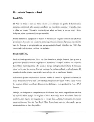 16
Herramienta Trayectoria Prezi
Prezi ZUI.
El Prezi en línea y fuera de línea editores ZUI emplean una paleta de herramientas
comunes, permitiendo a los usuarios para hacer una panorámica y zoom, y el tamaño, rotar,
o editar un objeto. El usuario coloca objetos sobre un lienzo y navega entre vídeos,
imágenes, textos y otros medios de presentación.
Frames permiten la agrupación de medios de presentación conjunta como un solo objeto de
presentación. Las rutas son secuencias de navegación que conectan objetos de presentación
para los fines de la estructuración de una presentación lineal. Miembros de FBLA han
comenzado recientemente a utilizar este software.
Prezi escritorio.
Prezi escritorio permite Prezi Pro o Pro Edu abonados a trabajar fuera de línea y crear y
guardar sus presentaciones en sus propios de Windows o Mac (pero no Linux los sistemas).
Editor Prezi Desktop permite a los usuarios trabajar en la presentación fuera de línea que
viene en formato de archivo. Pez, de mantener la confidencialidad en el ordenador del
usuario, sin embargo, esta característica sólo se logra con la versión con licencia.
Los usuarios pueden tener archivos de hasta 50 MB de tamaño al registrarse utilizando un
inicio de sesión escolar e-mail. Capacidad de almacenamiento de 50 MB no afecta cuando
los usuarios utilizan un software de conversión de terceros correspondiente a FLV o SWF
formato.
Trabajar con imágenes no compatibles con el editor en línea puede ser posible en el Editor
de escritorio Prezi. Cargar las imágenes a través de la carga de un Prezi Prezi Editor de
escritorio, dará lugar a las imágenes no se ven en línea. Además, los usuarios no pueden
cargar archivos en línea de Prezi Prezi Editor de escritorio que son más grandes que su
almacenamiento en línea disponibles.
 