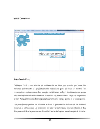 17
Prezi Colaborar.
Interfaz de Prezi.
Colaborar Prezi es una función de colaboración en línea que permite que hasta diez
personas (co-ubicado o geográficamente separados) para co-editar y mostrar sus
presentaciones en tiempo real. Los usuarios participan en un Prezi simultáneamente, y cada
uno está representado visualmente en la ventana de presentación a cargo de un pequeño
avatar. Aunque Reuniones Prez se puede hacer al mismo tiempo que no es la única opción.
Los participantes pueden ser invitados a editar la presentación de Prezi en un momento
posterior, si así lo desean. Un enlace será enviado y el participante tiene un máximo de diez
días para modificar la presentación. Reunión Prezi se incluye en todos los tipos de licencia.
 