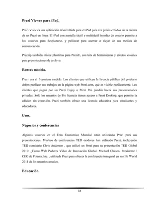 18
Prezi Viewer para iPad.
Prezi Visor es una aplicación desarrollada para el iPad para ver prezis creados en la cuenta
de un Prezi en línea. El iPad con pantalla táctil y multitáctil interfaz de usuario permite a
los usuarios para desplazarse, y pellizcar para acercar o alejar de sus medios de
comunicación.
Prezzip también ofrece plantillas para PreziU, con kits de herramientas y efectos visuales
para presentaciones de archivo.
Rentas modelo.
Prezi usa el freemium modelo. Los clientes que utilicen la licencia pública del producto
deben publicar sus trabajos en la página web Prezi.com, que es visible públicamente. Los
clientes que pagan por un Prezi Enjoy o Prezi Pro pueden hacer sus presentaciones
privadas. Sólo los usuarios de Pro licencia tienen acceso a Prezi Desktop, que permite la
edición sin conexión. Prezi también ofrece una licencia educativa para estudiantes y
educadores.
Usos.
Negocios y conferencias
Algunos usuarios en el Foro Económico Mundial están utilizando Prezi para sus
presentaciones. Muchos de conferencias TED oradores han utilizado Prezi, incluyendo
TED comisario Chris Anderson , que utilizó un Prezi para su presentación TED Global
2010: ¿Cómo Web Poderes Vídeo de Innovación Global. Michael Chasen, Presidente /
CEO de Pizarra, Inc. , utilizada Prezi para ofrecer la conferencia inaugural en sus Bb World
2011 de los usuarios anuales.
Educación.
 