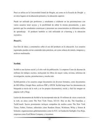 19
Prezi se utiliza en la Universidad Estatal de Oregón, así como en la Escuela de Dwight y
en otros lugares en la educación primaria y la educación superior.
Puede ser utilizado por profesores y estudiantes a colaborar en las presentaciones con
varios usuarios tener acceso y la posibilidad de editar la misma presentación, y para
permitir que los estudiantes construyan y presentan sus conocimientos en diferentes estilos
de aprendizaje. El producto también se está utilizando en e-learning y la educación
recreativa .
Prezi U.
Eun foro de ideas y comentarios sobre el uso del producto en la educación. Los usuarios
registrados pueden enviar contenido tales prácticas, así como enlaces de interés, imágenes y
archivos multimedia.
Scribd.
Scribd es una lectura social y el sitio web de publicación. La empresa Casas de decenas de
millones de trabajos escritos, incluyendo los libros de mayor venta, revistas, informes de
investigación, recetas, presentaciones y mucho más.
Scribd permite a los usuarios cargar documentos de diversos formatos, como documentos
de MS Office, Google Docs, archivos PDF y EPUB. Scribd luego hace los documentos de
búsqueda (a través de la web y en los propios documentos), social, y fácil de integrar en
páginas web y blogs.
Lector de documentos de Scribd se ha incorporado más de 10 millones de veces a través de
la web, en sitios como The New York Times, EE.UU. Hoy en día, The Guardian, y
TechCrunch. Socios prominentes incluyen compañías de medios como The New York
Times, Forbes, Fortune, editoriales como Random House, Workman, Wiley y Simon &
Schuster, organizaciones gubernamentales como la FCC, la Fundación Sunlight, Cruz Roja,
empresas como Ford Motor Company y Accenture.
 