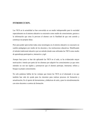 2
INTRODUCCION.
Las TICS en la actualidad se han convertido en un medio indispensable para la sociedad
especialmente en el entorno educativo es necesario como medio de conocimiento, gracias a
la información que estas le proveen al alumno con la finalidad de que este asimile y
construya sus propias ideas.
Pero para poder aprovechar todas estas tecnologías en el entorno educativo es necesario un
cambio pedagógico por medio de los docentes y las instituciones educativas. Modificando
el método tradicional educativo por un método donde sean utilizadas las TICS como medio
de aprendizaje participativo, interactivo y ágil.
Aunque hace poco se han ido aplicando las TICS en el aula, se ha evidenciado mayor
motivación e interés por parte de los alumnos por adquirir los conocimientos ya que estos
métodos no son tan rígidos y promueven que el alumno participe, interactué, infiera y
busque su propio conocimiento.
No solo podemos hablar de las ventajas que tienen las TICS en el alumnado si no que
también han sido de ayuda para los docentes para realizar procesos de formación y
actualización; En el aporte de herramientas y didácticas de aula y para la retroalimentación
con otros docentes o centros de formación.
 