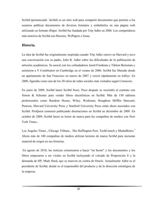 20
Scribd (pronunciado ˈskrɪbd) es un sitio web para compartir documentos que permite a los
usuarios publicar documentos de diversos formatos y embeberlos en una página web
utilizando su formato iPaper. Scribd fue fundada por Trip Adler en 2006. Los competidores
más notorios de Scribd son Docstoc, WePapers e Issuu.
Historia.
La idea de Scribd fue originalmente inspirada cuando Trip Adler estuvo en Harvard y tuvo
una conversación con su padre, John R. Adler sobre las dificultades de la publicación de
artículos académicos. Se asoció con los cofundadores Jared Friedman y Tikhon Bernstam y
asistieron a Y Combinator en Cambridge en el verano de 2006. Scribd fue liberado desde
un apartamento de San Francisco en marzo de 2007 y creció rápidamente en tráfico. En
2008, figuraba como uno de los 20 sitios de redes sociales más visitados según Comscore.
En junio de 2009, Scribd lanzó Scribd Store. Poco después se rescindió el contrato con
Simon & Schuster para vender libros electrónicos en Scribd. Más de 150 editores
profesionales como Random House, Wiley, Workman, Houghton Mifflin Harcourt,
Pearson, Harvard University Press y Stanford University Press están ahora asociados con
Scribd. ProQuest comenzó publicando disertaciones en Scribd en diciembre de 2009. En
octubre de 2009, Scribd lanzó su lector de marca para las compañías de medios con New
York Times ,
Los Angeles Times , Chicago Tribune , The Huffington Post, TechCrunch y MediaBistro.7
Ahora más de 100 compañías de medios utilizan lectores de marca Scribd para incrustar
material de origen en sus historias.
En agosto de 2010, las noticias comenzaron a hacer "un boom" y los documentos y los
libros empezaron a ser virales en Scribd incluyendo el volcado de Proposición 8 y la
demanda de HP, Mark Hurd, que se mueven en contra de Oracle. Actualmente Adler es el
presidente de Scribd, donde es el responsable del producto y de la dirección estratégica de
la empresa.
 