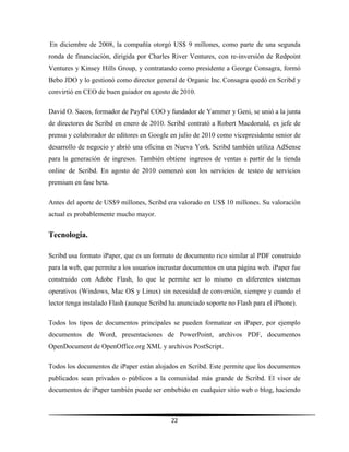 22
En diciembre de 2008, la compañía otorgó US$ 9 millones, como parte de una segunda
ronda de financiación, dirigida por Charles River Ventures, con re-inversión de Redpoint
Ventures y Kinsey Hills Group, y contratando como presidente a George Consagra, formó
Bebo JDO y lo gestionó como director general de Organic Inc. Consagra quedó en Scribd y
convirtió en CEO de buen guiador en agosto de 2010.
David O. Sacos, formador de PayPal COO y fundador de Yammer y Geni, se unió a la junta
de directores de Scribd en enero de 2010. Scribd contrató a Robert Macdonald, ex jefe de
prensa y colaborador de editores en Google en julio de 2010 como vicepresidente senior de
desarrollo de negocio y abrió una oficina en Nueva York. Scribd también utiliza AdSense
para la generación de ingresos. También obtiene ingresos de ventas a partir de la tienda
online de Scribd. En agosto de 2010 comenzó con los servicios de testeo de servicios
premium en fase beta.
Antes del aporte de US$9 millones, Scribd era valorado en US$ 10 millones. Su valoración
actual es probablemente mucho mayor.
Tecnología.
Scribd usa formato iPaper, que es un formato de documento rico similar al PDF construido
para la web, que permite a los usuarios incrustar documentos en una página web. iPaper fue
construido con Adobe Flash, lo que le permite ser lo mismo en diferentes sistemas
operativos (Windows, Mac OS y Linux) sin necesidad de conversión, siempre y cuando el
lector tenga instalado Flash (aunque Scribd ha anunciado soporte no Flash para el iPhone).
Todos los tipos de documentos principales se pueden formatear en iPaper, por ejemplo
documentos de Word, presentaciones de PowerPoint, archivos PDF, documentos
OpenDocument de OpenOffice.org XML y archivos PostScript.
Todos los documentos de iPaper están alojados en Scribd. Este permite que los documentos
publicados sean privados o públicos a la comunidad más grande de Scribd. El visor de
documentos de iPaper también puede ser embebido en cualquier sitio web o blog, haciendo
 