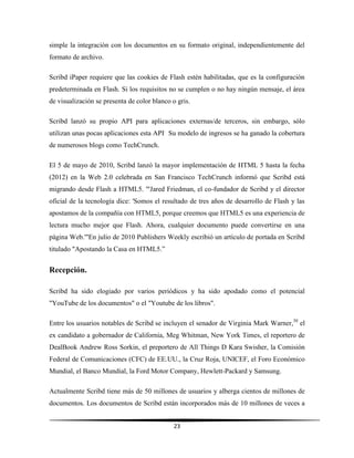 23
simple la integración con los documentos en su formato original, independientemente del
formato de archivo.
Scribd iPaper requiere que las cookies de Flash estén habilitadas, que es la configuración
predeterminada en Flash. Si los requisitos no se cumplen o no hay ningún mensaje, el área
de visualización se presenta de color blanco o gris.
Scribd lanzó su propio API para aplicaciones externas/de terceros, sin embargo, sólo
utilizan unas pocas aplicaciones esta API.
Su modelo de ingresos se ha ganado la cobertura
de numerosos blogs como TechCrunch.
El 5 de mayo de 2010, Scribd lanzó la mayor implementación de HTML 5 hasta la fecha
(2012) en la Web 2.0 celebrada en San Francisco TechCrunch informó que Scribd está
migrando desde Flash a HTML5. '"Jared Friedman, el co-fundador de Scribd y el director
oficial de la tecnología dice: 'Somos el resultado de tres años de desarrollo de Flash y las
apostamos de la compañía con HTML5, porque creemos que HTML5 es una experiencia de
lectura mucho mejor que Flash. Ahora, cualquier documento puede convertirse en una
página Web.'"En julio de 2010 Publishers Weekly escribió un artículo de portada en Scribd
titulado "Apostando la Casa en HTML5.”
Recepción.
Scribd ha sido elogiado por varios periódicos y ha sido apodado como el potencial
"YouTube de los documentos" o el "Youtube de los libros".
Entre los usuarios notables de Scribd se incluyen el senador de Virginia Mark Warner,30
el
ex candidato a gobernador de California, Meg Whitman, New York Times, el reportero de
DealBook Andrew Ross Sorkin, el preportero de All Things D Kara Swisher, la Comisión
Federal de Comunicaciones (CFC) de EE.UU., la Cruz Roja, UNICEF, el Foro Económico
Mundial, el Banco Mundial, la Ford Motor Company, Hewlett-Packard y Samsung.
Actualmente Scribd tiene más de 50 millones de usuarios y alberga cientos de millones de
documentos. Los documentos de Scribd están incorporados más de 10 millones de veces a
 