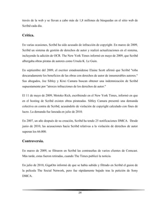 24
través de la web y se llevan a cabo más de 1,8 millones de búsquedas en el sitio web de
Scribd cada día.
Crítica.
En varias ocasiones, Scribd ha sido acusado de infracción de copyright. En marzo de 2009,
Scribd un sistema de gestión de derechos de autor y realizó actualizaciones en el sistema,
incluyendo la adición de OCR. The New York Times informó en mayo de 2009, que Scribd
albergaba obras piratas de autores como Ursula K. Le Guin.
En septiembre del 2009, el escritor estadounidense Elaine Scott afirmó que Scribd "roba
descaradamente los beneficios de las obras con derechos de autor de innumerables autores."
Sus abogados, Joe Sibley y Kiwi Camara buscan obtener una indemnización de Scribd
supuestamente por "atroces infracciones de los derechos de autor."
El 11 de mayo de 2009, Motoko Rich, escribiendo en el New York Times, informó en que
en el hosting de Scribd existen obras pirateadas. Sibley Camara presentó una demanda
colectiva en contra de Scribd, acusándolo de violación de copyright calculado con fines de
lucro. La demanda fue lanzada en julio de 2010.
En 2007, un año después de su creación, Scribd ha tendo 25 notificaciones DMCA. Desde
junio de 2010, las acusaciones hacia Scribd relativas a la violación de derechos de autor
superan los 66.000.
Controversia.
En marzo de 2009, se filtraron en Scribd las contraseñas de varios clientes de Comcast.
Más tarde, estas fueron retiradas, cuando The Times publicó la noticia.
En julio de 2010, GigaOm informó de que se había subido y filtrado en Scribd el guion de
la película The Social Network, pero fue rápidamente bajado tras la petición de Sony
DMCA.
 