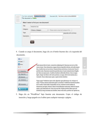 27
4. Cuando se carga el documento, haga clic en el botón Insertar doc a la izquierda del
documento.
5. Haga clic en "WordPress" bajo Insertar este documento. Copie el código de
inserción y luego pegarlo en el editor para cualquier mensaje o página .
 