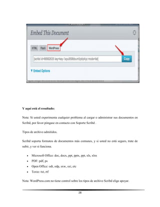 28
Y aquí está el resultado:
Nota: Si usted experimenta cualquier problema al cargar o administrar sus documentos en
Scribd, por favor póngase en contacto con Soporte Scribd .
Tipos de archivo admitidos.
Scribd soporta formatos de documentos más comunes, y si usted no está seguro, trate de
subir, y ver si funciona.
 Microsoft Office: doc, docx, ppt, pptx, ppt, xls, xlsx
 PDF: pdf, ps
 Open Office: odt, odp, sxw, sxi, etc
 Texto: txt, rtf
Nota: WordPress.com no tiene control sobre los tipos de archivo Scribd elige apoyar.
 