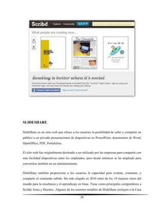 29
SLIDESHARE.
SlideShare es un sitio web que ofrece a los usuarios la posibilidad de subir y compartir en
público o en privado presentaciones de diapositivas en PowerPoint, documentos de Word,
OpenOffice, PDF, Portafolios.
El sitio web fue originalmente destinado a ser utilizado por las empresas para compartir con
más facilidad diapositivas entre los empleados, pero desde entonces se ha ampliado para
convertirse también en un entretenimiento.
SlideShare también proporciona a los usuarios la capacidad para evaluar, comentar, y
compartir el contenido subido. Ha sido elegido en 2010 entre de los 10 mejores sitios del
mundo para la enseñanza y el aprendizaje en línea. Tiene como principales competidores a
Scribd, Issuu y Docstoc. Algunos de los usuarios notables de SlideShare incluyen a la Casa
 