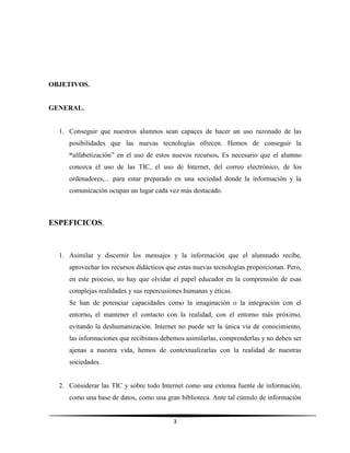 3
OBJETIVOS.
GENERAL.
1. Conseguir que nuestros alumnos sean capaces de hacer un uso razonado de las
posibilidades que las nuevas tecnologías ofrecen. Hemos de conseguir la
“alfabetización” en el uso de estos nuevos recursos. Es necesario que el alumno
conozca el uso de las TIC, el uso de Internet, del correo electrónico, de los
ordenadores,... para estar preparado en una sociedad donde la información y la
comunicación ocupan un lugar cada vez más destacado.
ESPEFICICOS.
1. Asimilar y discernir los mensajes y la información que el alumnado recibe,
aprovechar los recursos didácticos que estas nuevas tecnologías proporcionan. Pero,
en este proceso, no hay que olvidar el papel educador en la comprensión de esas
complejas realidades y sus repercusiones humanas y éticas.
Se han de potenciar capacidades como la imaginación o la integración con el
entorno, el mantener el contacto con la realidad, con el entorno más próximo,
evitando la deshumanización. Internet no puede ser la única vía de conocimiento,
las informaciones que recibimos debemos asimilarlas, comprenderlas y no deben ser
ajenas a nuestra vida, hemos de contextualizarlas con la realidad de nuestras
sociedades.
2. Considerar las TIC y sobre todo Internet como una extensa fuente de información,
como una base de datos, como una gran biblioteca. Ante tal cúmulo de información
 