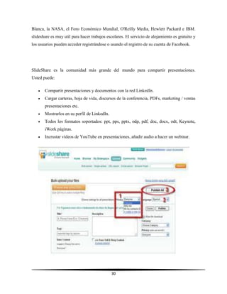 30
Blanca, la NASA, el Foro Económico Mundial, O'Reilly Media, Hewlett Packard e IBM.
slideshare es muy util para hacer trabajos escolares. El servicio de alojamiento es gratuito y
los usuarios pueden acceder registrándose o usando el registro de su cuenta de Facebook.
SlideShare es la comunidad más grande del mundo para compartir presentaciones.
Usted puede:
 Compartir presentaciones y documentos con la red LinkedIn.
 Cargar carteras, hoja de vida, discursos de la conferencia, PDFs, marketing / ventas
presentaciones etc.
 Mostrarlos en su perfil de LinkedIn.
 Todos los formatos soportados: ppt, pps, pptx, odp, pdf, doc, docx, odt, Keynote,
iWork páginas.
 Incrustar vídeos de YouTube en presentaciones, añadir audio a hacer un webinar.
 