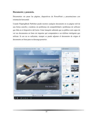 37
Documento y ponencia.
Documentos sin pasar las páginas, diapositivas de PowerPoint y presentaciones con
orientación horizontal
Usando FlippingBook Publisher puede mostrar cualquier documento en su página web de
una forma sencilla y moderna sin problemas de compatibilidad o problemas de software
que falta en el dispositivo del lector. Estar tranquilo sabiendo que su público será capaz de
ver sus documentos en línea sin importar qué computadora o un teléfono inteligente que
utilizan. Si eso no es suficiente, siempre se puede adjuntar el documento de origen al
documento en línea para su descarga posterior.
 