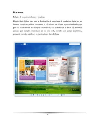 38
Brochures.
Folletos de negocios, informes y boletines
FlippingBook Editor hace que la distribución de materiales de marketing digital en un
instante. Amplíe su público y aumentar la eficacia de sus folletos, aprovechando el apoyo
para su visualización en cualquier dispositivo y su distribución a través de múltiples
canales, por ejemplo, incrustados en su sitio web, enviados por correo electrónico,
compartir en redes sociales, y en publicaciones fuera de línea.
 