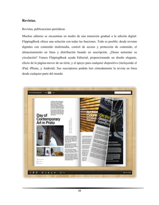 39
Revistas.
Revistas, publicaciones periódicas
Muchos editores se encuentran en medio de una transición gradual a la edición digital.
FlippingBook ofrece una solución con todas las funciones. Todo es posible: desde revistas
digitales con contenido multimedia, control de acceso y protección de contenido, el
almacenamiento en línea y distribución basado en suscripción. ¿Desea aumentar su
circulación? Vamos FlippingBook ayuda Editorial, proporcionando un diseño elegante,
efecto de la página-mover de un tirón, y el apoyo para cualquier dispositivo (incluyendo el
iPad, iPhone, y Android). Sus suscriptores podrán leer cómodamente la revista en línea
desde cualquier parte del mundo.
 