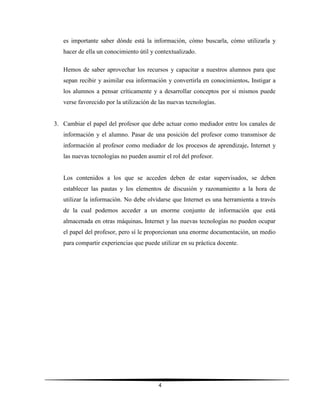 4
es importante saber dónde está la información, cómo buscarla, cómo utilizarla y
hacer de ella un conocimiento útil y contextualizado.
Hemos de saber aprovechar los recursos y capacitar a nuestros alumnos para que
sepan recibir y asimilar esa información y convertirla en conocimientos. Instigar a
los alumnos a pensar críticamente y a desarrollar conceptos por sí mismos puede
verse favorecido por la utilización de las nuevas tecnologías.
3. Cambiar el papel del profesor que debe actuar como mediador entre los canales de
información y el alumno. Pasar de una posición del profesor como transmisor de
información al profesor como mediador de los procesos de aprendizaje. Internet y
las nuevas tecnologías no pueden asumir el rol del profesor.
Los contenidos a los que se acceden deben de estar supervisados, se deben
establecer las pautas y los elementos de discusión y razonamiento a la hora de
utilizar la información. No debe olvidarse que Internet es una herramienta a través
de la cual podemos acceder a un enorme conjunto de información que está
almacenada en otras máquinas. Internet y las nuevas tecnologías no pueden ocupar
el papel del profesor, pero sí le proporcionan una enorme documentación, un medio
para compartir experiencias que puede utilizar en su práctica docente.
 