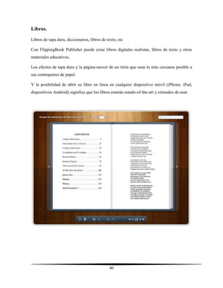 40
Libros.
Libros de tapa dura, diccionarios, libros de texto, etc
Con FlippingBook Publisher puede crear libros digitales realistas, libros de texto y otros
materiales educativos.
Los efectos de tapa dura y la página-mover de un tirón que sean lo más cercanos posible a
sus contrapartes de papel.
Y la posibilidad de abrir su libro en línea en cualquier dispositivo móvil (iPhone, iPad,
dispositivos Android) significa que los libros estarán estado-of-the-art y cómodos de usar.
 