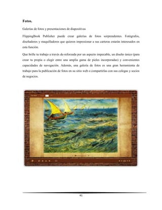 41
Fotos.
Galerías de fotos y presentaciones de diapositivas
FlippingBook Publisher puede crear galerías de fotos sorprendentes. Fotógrafos,
diseñadores y maquilladores que quieren impresionar a sus carteras estarán interesados en
esta función.
Que brille tu trabajo a través de-reforzada por un aspecto impecable, un diseño único (para
crear tu propia o elegir entre una amplia gama de pieles incorporadas) y convenientes
capacidades de navegación. Además, una galería de fotos es una gran herramienta de
trabajo para la publicación de fotos en su sitio web o compartirlas con sus colegas y socios
de negocios.
 